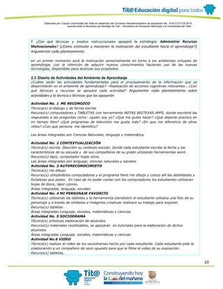 10
Elaborado por: Equipo Universidad del Valle en desarrollo del Convenio interadministrativo de asociación No. 4143.0.27.016-2015
suscrito entre el Municipio de Santiago de Cali – Secretaría de Educación Municipal y la Universidad del Valle
F. ¿Con qué técnicas y medios instruccionales apoyará la estrategia: Administrar Recursos
Motivacionales? (¿Cómo estimular y mantener la motivación del estudiante hacia el aprendizaje?)
Argumentar cada planteamiento
en un primer momento será la motivación sensorialmente en torno a los ambientes virtuales de
aprendizaje, con la intención de adquirir nuevos conocimientos haciendo uso de las nuevas
tecnologías, disponibles para alcanzar sus propósitos
2.3 Diseño de Actividades del Ambiente de Aprendizaje
¿Cuáles serán las actividades fundamentales para el procesamiento de la información que se
desarrollarán en el ambiente de aprendizaje? –Realización de acciones cognitivas relevantes-, ¿Con
qué técnicas y recursos se apoyará cada actividad? Argumentar cada planteamiento sobre
actividades y la técnica o técnicas que las apoyarán
Actividad No. 1 ME RECONOZCO
Técnica(s) el dialogo y de forma escrita
Recurso(s) computadores y TABLETAS con herramienta NOTAS BIGTEXAS APPS, donde escribirá las
respuestas a las preguntas como: ¿quién soy yo? ¿Qué me gusta hacer? ¿Qué deporte practico en
mi tiempo libre? ¿Qué programas de televisión me gusta más? ¿En que me diferencio de otros
niños? ¿Con qué persona me identifico?
Las áreas integradas son Ciencias Naturales, lenguaje y matemática.
Actividad No. 2 CONTEXTUALIZACIÓN
Técnica(s) escrita. Describir su contexto escolar, donde cada estudiante escribe la fecha y las
características de su escuela y de sus compañeros de su grado utilizando herramientas word.
Recurso(s) lápiz, computador hojas otros
Las áreas integradas son lenguaje, ciencias naturales y sociales.
Actividad No. 3 AUTORECONOCIMIETO
Técnica(s) me dibujo
Recurso(s) utilizándolos computadores y el programa Paint me dibujo y coloco allí las debilidades y
fortalezas que poseo. En caso de no poder contar con los computadores los estudiantes utilizaran
hojas de block, lápiz colores.
Áreas integradas, lenguaje, sociales
Actividad No. 4 MI PERSONAJE FAVORITO
Técnica(s) utilizando las tabletas y la herramienta clarisketch el estudiante utilizara una foto de su
personaje y a través de símbolos e imágenes creativas realizara su trabajo para exponer.
Recurso(s) tabletas
Áreas integradas Lenguaje, sociales, matemáticas y ciencias.
Actividad No. 5 SOCIODRAMA
Técnica(s) artísticas elaboración de atuendos.
Recurso(s) materiales reutilizables, se apoyarán en tutoriales para la elaboración de dichos
atuendos.
Áreas integradas Lenguaje, sociales, matemáticas y ciencias
Actividad No.6 VIDEO
Técnica(s) realizar el video de los sociodramas hecho por cada estudiante. Cada estudiante pide la
colaboración a un compañero de sexo opuesto para que le filme el video de su exposición.
Recurso(s) tabletas,
 