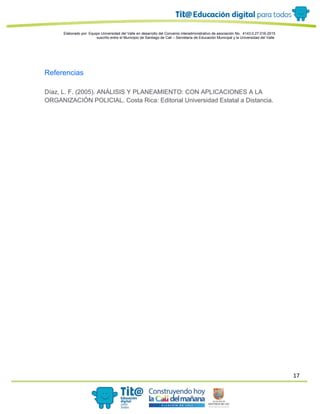 17
Elaborado por: Equipo Universidad del Valle en desarrollo del Convenio interadministrativo de asociación No. 4143.0.27.016-2015
suscrito entre el Municipio de Santiago de Cali – Secretaría de Educación Municipal y la Universidad del Valle
Referencias
Díaz, L. F. (2005). ANÁLISIS Y PLANEAMIENTO: CON APLICACIONES A LA
ORGANIZACIÓN POLICIAL. Costa Rica: Editorial Universidad Estatal a Distancia.
 