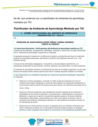 3
Elaborado por: Equipo Universidad del Valle en desarrollo del Convenio interadministrativo de asociación No. 4143.0.27.016-2015
suscrito entre el Municipio de Santiago de Cali – Secretaría de Educación Municipal y la Universidad del Valle
De allí, que contemos con un planificador de ambientes de aprendizaje
mediados por TIC:
Planificador de Ambiente de Aprendizaje Mediado por TIC
1. DISEÑO INSTRUCCIONAL DEL AMBIENTE DE APRENDIZAJE
MEDIADO POR TIC – Parte A
1.1
PROBLEMA DE CONVIVENCIA ENTRE NIÑOS Y NIÑAS (GENERO)
“UNETE AL PARCHE”
1.2 Intenciones Educativas - Perfil egresado del Ambiente de Aprendizaje mediado por TIC
¿Cuáles son las aptitudes, competencias, habilidades, actitudes y valores que se espera desarrollar
con el Ambiente de Aprendizaje? Argumente su respuesta
El egresado alcanzará el respeto por la diferencia de género, permitiendo que fluya la creatividad
durante las actividades propuestas, ejercitando la solución de problemas comunes en la vida
cotidiana escolar.
A través de las actividades pedagógicas innovadoras y de aprendizajes significativos, los
estudiantes fortalecerán la comunicación asertiva, logrando una proactividad y un alta autoestima.
El ambiente de aprendizaje reforzara la importancia del valor de él trabajo cooperativo ya que cada
persona del equipo tendrá valiosos aportes para hacer el trabajo logrando fortalecer la amistad.
¿A qué lineamientos y/o estándares responden las intenciones educativas planteadas? Argumente
su respuesta
 Selecciona el léxico apropiado y acomodo mi estilo al plan de exposición así como al
contexto comunicativo (lenguaje) a través de este estándar los estudiantes fortalecerán la
comunicación asertiva dentro del grupo quinto para mejorar las relaciones personales de los
niños y niñas.
 Resuelve y formulo problemas cuya estrategia de solución requiera de las relaciones y
propiedades de los números naturales y sus operaciones. (matemáticas) el reconocer la
diferencia y respeto por el género nos permite organizar grupos y formular problemas
matemáticos relacionados a esta temática así mismo como aplicar el proceso para la
resolución de problemas matemáticos aplicado a la vida cotidiana del quehacer escolar de
los estudiantes de quinto
 Puedo actuar en forma asertiva (es decir sin agresión pero con claridad y eficiencia) para
frenar situaciones de abuso en mi vida escolar (ciencias sociales) recobrar un lenguaje
asertivo y evitar la agresión para mejorar la convivencia en los estudiantes del grado quinto
 