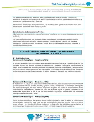 8
Elaborado por: Equipo Universidad del Valle en desarrollo del Convenio interadministrativo de asociación No. 4143.0.27.016-2015
suscrito entre el Municipio de Santiago de Cali – Secretaría de Educación Municipal y la Universidad del Valle
Los aprendizajes adquiridos les sirven a los estudiantes para generar cambios y permitirles
apropiarse de algunas herramientas de las TIC, promoviendo prácticas cotidianas que involucren a
estudiantes, padres de familia y docentes.
Se desarrolla el liderazgo, la responsabilidad y el respeto que les ejercer su autonomía en la toma
de decisiones apropiadas para ellos y su grupo.
Caracterización de Concepciones Previas
¿Qué vivencias y acercamientos previos ha tenido el estudiante con los aprendizajes que propone el
ambiente?
Los conocimientos previos son el manejo de los computadores y portátiles que se encuentran
dentro de la institución educativa o en sus hogares. También algunos cuentan con celulares
inteligentes, tabletas que ellos utilizan para enviar y recibir mensajes de whatsapp, facebook o
también juegos interactivos
2. DISEÑO INSTRUCCIONAL DEL AMBIENTE DE APRENDIZAJE
MEDIADO POR TIC – Parte B
2.1 Análisis Curricular
Conocimiento Pedagógico - Disciplinar (PCK):
El modelo pedagógico que utilizaremos en el ambiente de aprendizaje es el “aprendizaje activo” ya
que este modelo nos permite promover la participación y reflexión continua de los estudiantes a
través de actividades que permitan el dialogo, la colaboración entre ellos logrando la construcción
de conocimientos desarrollando así sus habilidades y actitudes para la resolución de problemas
utilizando una comunicación asertiva para fortalecer los valores logrando una mejor convivencia.
Conocimiento Tecnológico - Disciplinar (TCK):
El modelo será el 1:1 ya que cada estudiante tendrá su tableta, a través de herramienta Clarisketch
que nos permite dibujar, escribir, resaltar, agregar audios y anotaciones a una imagen o fotografía
del personaje escogido por ellos, además porque las imágenes nos facilita el reconocimiento de las
características, importancia y aportes de cada ser humano según su género, logrando asi un
aprendizaje significativo y dar fe de los conocimientos adquiridos. Fortaleciendo las realciones
interpersonales entre niños y niñas
Conocimiento Tecnológico - Pedagógico (TPK):
Como recurso utilizaríamos las tabletas, como medio investigativo para fortalecer el conocimiento
de personajes importantes para cada uno de los estudiantes que nos permita recocernos como
seres valiosos y a través del dialogo fortalecer y desarrollar las habilidades comunicativas y
sociales, compartiendo experiencias que permitan el trabajo cooperativo con sus pares.
 