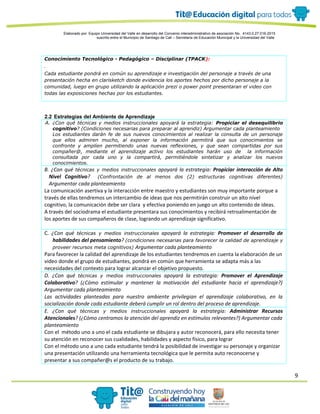 9
Elaborado por: Equipo Universidad del Valle en desarrollo del Convenio interadministrativo de asociación No. 4143.0.27.016-2015
suscrito entre el Municipio de Santiago de Cali – Secretaría de Educación Municipal y la Universidad del Valle
Conocimiento Tecnológico - Pedagógico – Disciplinar (TPACK):
.
Cada estudiante pondrá en común su aprendizaje e investigación del personaje a través de una
presentación hecha en clarisketch donde evidencia los aportes hechos por dicho personaje a la
comunidad, luego en grupo utilizando la aplicación prezi o power point presentaran el video con
todas las exposiciones hechas por los estudiantes.
2.2 Estrategias del Ambiente de Aprendizaje
A. ¿Con qué técnicas y medios instruccionales apoyará la estrategia: Propiciar el desequilibrio
cognitivo? (Condiciones necesarias para preparar al aprendiz) Argumentar cada planteamiento
Los estudiantes darán fe de sus nuevos conocimientos al realizar la consulta de un personaje
que ellos admiren mucho, al exponer la información permitirá que sus conocimientos se
confronte y amplíen permitiendo unas nuevas reflexiones, y que sean compartidas por sus
compañer@, mediante el aprendizaje activo los estudiantes harán uso de la información
consultada por cada uno y la compartirá, permitiéndole sintetizar y analizar los nuevos
conocimientos.
B. ¿Con qué técnicas y medios instruccionales apoyará la estrategia: Propiciar interacción de Alto
Nivel Cognitivo? (Confrontación de al menos dos (2) estructuras cognitivas diferentes)
Argumentar cada planteamiento
La comunicación asertiva y la interacción entre maestro y estudiantes son muy importante porque a
través de ellas tendremos un intercambio de ideas que nos permitirán construir un alto nivel
cognitivo, la comunicación debe ser clara y efectiva poniendo en juego un alto contenido de ideas.
A través del sociodrama el estudiante presentara sus conocimientos y recibirá retroalimentación de
los aportes de sus compañeros de clase, logrando un aprendizaje significativo.
C. ¿Con qué técnicas y medios instruccionales apoyará la estrategia: Promover el desarrollo de
habilidades del pensamiento? (condiciones necesarias para favorecer la calidad de aprendizaje y
proveer recursos meta cognitivos) Argumentar cada planteamiento
Para favorecer la calidad del aprendizaje de los estudiantes tendremos en cuenta la elaboración de un
video donde el grupo de estudiantes, pondrá en común que herramienta se adapta más a las
necesidades del contexto para lograr alcanzar el objetivo propuesto.
D. ¿Con qué técnicas y medios instruccionales apoyará la estrategia: Promover el Aprendizaje
Colaborativo? (¿Cómo estimular y mantener la motivación del estudiante hacia el aprendizaje?)
Argumentar cada planteamiento
Las actividades planteadas para nuestro ambiente privilegian el aprendizaje colaborativo, en la
socialización donde cada estudiante deberá cumplir un rol dentro del proceso de aprendizaje.
E. ¿Con qué técnicas y medios instruccionales apoyará la estrategia: Administrar Recursos
Atencionales? (¿Cómo centramos la atención del aprendiz en estímulos relevantes?) Argumentar cada
planteamiento
Con el método uno a uno el cada estudiante se dibujara y autor reconocerá, para ello necesita tener
su atención en reconocer sus cualidades, habilidades y aspecto físico, para lograr
Con el método uno a uno cada estudiante tendrá la posibilidad de investigar su personaje y organizar
una presentación utilizando una herramienta tecnológica que le permita auto reconocerse y
presentar a sus compañer@s el producto de su trabajo.
 