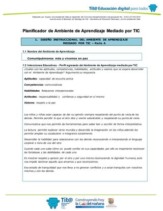 Elaborado por: Equipo Univ ersidad del Valle en desarrollo del Conv enio interadministrativ o de asociación No. 4143.0.27.016-2015
suscrito entre el Municipio de Santiago de Cali – Secretaría de Educación Municipal y la Univ ersidad del Valle
Planificador de Ambiente de Aprendizaje Mediado por TIC
1. DISEÑO INSTRUCCIONAL DEL AMBIENTE DE APRENDIZAJE
MEDIADO POR TIC – Parte A
1.1 Nombre del Ambiente de Aprendizaje
Comuniquémonos más y vivamos en paz
1.2 Intenciones Educativas - Perfil egresado del Ambiente de Aprendizaje mediado por TIC
¿Cuáles son las aptitudes, competencias, habilidades, actitudes y valores que se espera desarrollar
con el Ambiente de Aprendizaje? Argumente su respuesta
Aptitudes: capacidad de escucha activa
Competencias: comunicativas
Habilidades Relaciones interpersonales
Actitudes: responsabilidad y confianza y seguridad en sí mismo
Valores: respeto y la paz
Los niños y niñas sean capaces de dar su opinión siempre respetando del punto de vista de los
demás. Permite percibir lo que el otro dice y siente valorándolo y respetando su punto de vista.
Comunicativa que nos permite da herramientas para saber leer y escribir de forma interpretativa.
La lectura permite explorar otros mundos y desarrolla la imaginación en los niños además les
permite ampliar su vocabulario e integrarse socialmente.
Desarrollar la habilidad para relacionarse con los demás reconociendo e interpretando el lenguaje
corporal o tono de voz del otro
Cuando cada uno sabe cómo se puede confiar en sus capacidades por ello es importante reconocer
las fortalezas y las debilidades de cada uno
Es mostrar respeto y aprecio por el otro y por uno mismo reconociendo la dignidad humana, este
nos impide lastimar aquello que amamos y que reconocemos.
Ese estado de tranquilidad que nos lleva a no generar conflictos y a estar tranquilos con nosotros
mismos y con los demás.
 