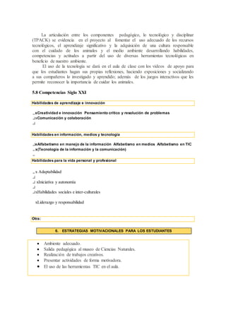 La articulación entre los componentes pedagógico, lo tecnológico y disciplinar
(TPACK) se evidencia en el proyecto al fomentar el uso adecuado de los recursos
tecnológicos, el aprendizaje significativo y la adquisición de una cultura responsable
con el cuidado de los animales y el medio ambiente desarrollando habilidades,
competencias y actitudes a partir del uso de diversas herramientas tecnológicas en
beneficio de nuestro ambiente.
El uso de la tecnología se dará en el aula de clase con los vídeos de apoyo para
que los estudiantes hagan sus propias reflexiones, haciendo exposiciones y socializando
a sus compañeros lo investigado y aprendido; además de los juegos interactivos que les
permite reconocer la importancia de cuidar los animales.
5.8 Competencias Siglo XXI
Habilidades de aprendizaje e innovación
xCreatividad e innovación Pensamiento crítico y resolución de problemas
xComunicación y colaboración
Habilidades en información, medios y tecnología
xAlfabetismo en manejo de la información Alfabetismo en medios Alfabetismo en TIC
x(Tecnología de la información y la comunicación)
Habilidades para la vida personal y profesional
x Adaptabilidad
xIniciativa y autonomía
xHabilidades sociales e inter-culturales
xLiderazgo y responsabilidad
Otra:
6. ESTRATEGIAS MOTIVACIONALES PARA LOS ESTUDIANTES
 Ambiente adecuado.
 Salida pedagógica al museo de Ciencias Naturales.
 Realización de trabajos creativos.
 Presentar actividades de forma motivadora.
 El uso de las herramientas TIC en el aula.
 
