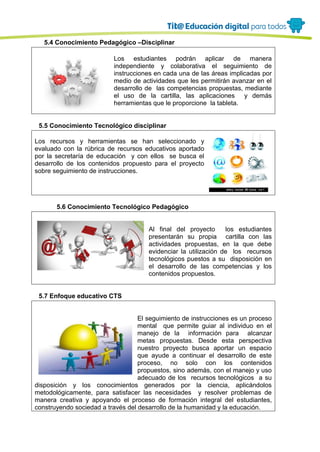 5.4 Conocimiento Pedagógico –Disciplinar
Los estudiantes podrán aplicar de manera
independiente y colaborativa el seguimiento de
instrucciones en cada una de las áreas implicadas por
medio de actividades que les permitirán avanzar en el
desarrollo de las competencias propuestas, mediante
el uso de la cartilla, las aplicaciones y demás
herramientas que le proporcione la tableta.
5.5 Conocimiento Tecnológico disciplinar
Los recursos y herramientas se han seleccionado y
evaluado con la rúbrica de recursos educativos aportado
por la secretaría de educación y con ellos se busca el
desarrollo de los contenidos propuesto para el proyecto
sobre seguimiento de instrucciones.
5.6 Conocimiento Tecnológico Pedagógico
Al final del proyecto los estudiantes
presentarán su propia cartilla con las
actividades propuestas, en la que debe
evidenciar la utilización de los recursos
tecnológicos puestos a su disposición en
el desarrollo de las competencias y los
contenidos propuestos.
5.7 Enfoque educativo CTS
El seguimiento de instrucciones es un proceso
mental que permite guiar al individuo en el
manejo de la información para alcanzar
metas propuestas. Desde esta perspectiva
nuestro proyecto busca aportar un espacio
que ayude a continuar el desarrollo de este
proceso, no solo con los contenidos
propuestos, sino además, con el manejo y uso
adecuado de los recursos tecnológicos a su
disposición y los conocimientos generados por la ciencia, aplicándolos
metodológicamente, para satisfacer las necesidades y resolver problemas de
manera creativa y apoyando el proceso de formación integral del estudiantes,
construyendo sociedad a través del desarrollo de la humanidad y la educación.
 