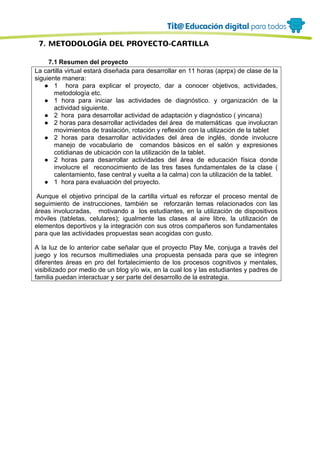 7. METODOLOGÍA DEL PROYECTO-CARTILLA
7.1 Resumen del proyecto
La cartilla virtual estará diseñada para desarrollar en 11 horas (aprpx) de clase de la
siguiente manera:
● 1 hora para explicar el proyecto, dar a conocer objetivos, actividades,
metodología etc.
● 1 hora para iniciar las actividades de diagnóstico. y organización de la
actividad siguiente.
● 2 hora para desarrollar actividad de adaptación y diagnóstico ( yincana)
● 2 horas para desarrollar actividades del área de matemáticas que involucran
movimientos de traslación, rotación y reflexión con la utilización de la tablet
● 2 horas para desarrollar actividades del área de inglés, donde involucre
manejo de vocabulario de comandos básicos en el salón y expresiones
cotidianas de ubicación con la utilización de la tablet.
● 2 horas para desarrollar actividades del área de educación física donde
involucre el reconocimiento de las tres fases fundamentales de la clase (
calentamiento, fase central y vuelta a la calma) con la utilización de la tablet.
● 1 hora para evaluación del proyecto.
Aunque el objetivo principal de la cartilla virtual es reforzar el proceso mental de
seguimiento de instrucciones, también se reforzarán temas relacionados con las
áreas involucradas, motivando a los estudiantes, en la utilización de dispositivos
móviles (tabletas, celulares); igualmente las clases al aire libre, la utilización de
elementos deportivos y la integración con sus otros compañeros son fundamentales
para que las actividades propuestas sean acogidas con gusto.
A la luz de lo anterior cabe señalar que el proyecto Play Me, conjuga a través del
juego y los recursos multimediales una propuesta pensada para que se integren
diferentes áreas en pro del fortalecimiento de los procesos cognitivos y mentales,
visibilizado por medio de un blog y/o wix, en la cual los y las estudiantes y padres de
familia puedan interactuar y ser parte del desarrollo de la estrategia.
 