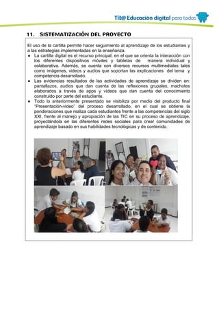 11. SISTEMATIZACIÓN DEL PROYECTO
El uso de la cartilla permite hacer seguimiento al aprendizaje de los estudiantes y
a las estrategias implementadas en la enseñanza.
● La cartilla digital es el recurso principal, en el que se orienta la interacción con
los diferentes dispositivos móviles y tabletas de manera individual y
colaborativa. Además, se cuenta con diversos recursos multimediales tales
como imágenes, videos y audios que soportan las explicaciones del tema y
competencia desarrollado.
● Las evidencias resultados de las actividades de aprendizaje se dividen en:
pantallazos, audios que dan cuenta de las reflexiones grupales, machotes
elaborados a través de apps y vídeos que dan cuenta del conocimiento
construido por parte del estudiante.
● Todo lo anteriormente presentado se visibiliza por medio del producto final
“Presentación-video” del proceso desarrollado, en el cual se obtiene la
ponderaciones que realiza cada estudiantes frente a las competencias del siglo
XXI, frente al manejo y apropiación de las TIC en su proceso de aprendizaje,
proyectándola en las diferentes redes sociales para crear comunidades de
aprendizaje basado en sus habilidades tecnológicas y de contenido.
 