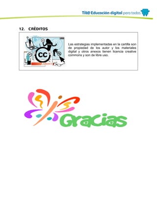 12. CRÉDITOS
Las estrategias implementadas en la cartilla son
de propiedad de los autor y los materiales
digital y otros anexos tienen licencia creative
commons y son de libre uso.
 
