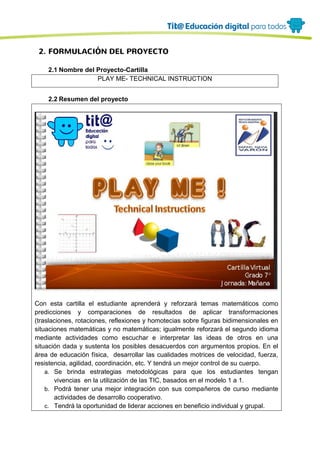 2. FORMULACIÓN DEL PROYECTO
2.1 Nombre del Proyecto-Cartilla
PLAY ME- TECHNICAL INSTRUCTION
2.2 Resumen del proyecto
Con esta cartilla el estudiante aprenderá y reforzará temas matemáticos como
predicciones y comparaciones de resultados de aplicar transformaciones
(traslaciones, rotaciones, reflexiones y homotecias sobre figuras bidimensionales en
situaciones matemáticas y no matemáticas; igualmente reforzará el segundo idioma
mediante actividades como escuchar e interpretar las ideas de otros en una
situación dada y sustenta los posibles desacuerdos con argumentos propios. En el
área de educación física, desarrollar las cualidades motrices de velocidad, fuerza,
resistencia, agilidad, coordinación, etc. Y tendrá un mejor control de su cuerpo.
a. Se brinda estrategias metodológicas para que los estudiantes tengan
vivencias en la utilización de las TIC, basados en el modelo 1 a 1.
b. Podrá tener una mejor integración con sus compañeros de curso mediante
actividades de desarrollo cooperativo.
c. Tendrá la oportunidad de liderar acciones en beneficio individual y grupal.
 