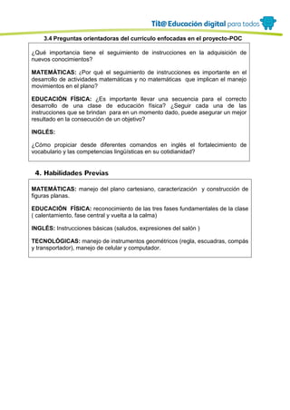 3.4 Preguntas orientadoras del currículo enfocadas en el proyecto-POC
¿Qué importancia tiene el seguimiento de instrucciones en la adquisición de
nuevos conocimientos?
MATEMÁTICAS: ¿Por qué el seguimiento de instrucciones es importante en el
desarrollo de actividades matemáticas y no matemáticas que implican el manejo
movimientos en el plano?
EDUCACIÓN FÍSICA: ¿Es importante llevar una secuencia para el correcto
desarrollo de una clase de educación física? ¿Seguir cada una de las
instrucciones que se brindan para en un momento dado, puede asegurar un mejor
resultado en la consecución de un objetivo?
INGLÉS:
¿Cómo propiciar desde diferentes comandos en inglés el fortalecimiento de
vocabulario y las competencias lingüísticas en su cotidianidad?
4. Habilidades Previas
MATEMÁTICAS: manejo del plano cartesiano, caracterización y construcción de
figuras planas.
EDUCACIÓN FÍSICA: reconocimiento de las tres fases fundamentales de la clase
( calentamiento, fase central y vuelta a la calma)
INGLÉS: Instrucciones básicas (saludos, expresiones del salón )
TECNOLÓGICAS: manejo de instrumentos geométricos (regla, escuadras, compás
y transportador), manejo de celular y computador.
 