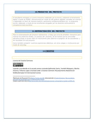 10.PRODUCTOS DEL PROYECTO
El estudiante entregara un cuento interactivo elaborado por el mismo, utilizando la herramienta
digital a través de WORD. Demostrando por medio de ello gráficos digitales extraídos de internet
o elaboradas en Paint de manera creativa y pertinente complementándose con su propuesta
escrita elaborado a través de las enseñanzas otorgadas por los docentes estimulando la
competencia lecto-escritora.
11.SISTEMATIZACIÓN DEL PROYECTO
Para la sistematización del proyecto realizaremos un blog que sirva de portafolio interactivo para
mostrar los productos finales y el proceso del proyecto, de tal manera que la comunidad
educativa tenga un acceso libre sin restricciones para observar el progreso de los estudiantes y
los resultados de este proyecto.
Como también compartir nuestras experiencias didácticas con otros colegas e instituciones por
medio de este blog.
12. CREDITOS
Licencia de Creative Commons
Leyendo y escribiendo en la escuela vamos creciendo byAmanda Castro, Yamileth Mosquera, Martha
Victoria y Yohanna Lopez is licensed under a Creative Commons Reconocimiento-NoComercial-
SinObraDerivada 4.0 Internacional License.
iPlanificador de ProyectosV2 by Maritza Cuartas Jaramillo islicensedunder a CreativeCommons Reconocimiento-
NoComercial-SinObraDerivada 4.0 Internacional License.
Creado a partir de la obra enhttp://punya.educ.msu.edu/publications/journal_articles/mishra-koehler-tcr2006.pdf..
 