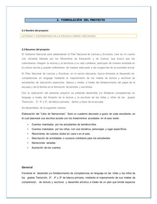 2. FORMULACIÓN DEL PROYECTO
2.1 Nombre del proyecto
LEYENDO Y ESCRIBIENDO EN LA ESCUELA VAMOS CRECIENDO
2.2 Resumen del proyecto
El Gobierno Nacional está adelantando el Plan Nacional de Lectura y Escritura, Leer es mi cuento
una iniciativa liderada por los Ministerios de Educación y de Cultura, que busca que los
colombianos integren la lectura y la escritura a su vida cotidiana, participen de manera acertada en
la cultura escrita y puedan enfrentarse de manera adecuada a las exigencias de la sociedad actual.
El Plan Nacional de Lectura y Escritura, en el sector educativo, busca fomentar el desarrollo de
competencias en lenguaje mediante el mejoramiento de los niveles de lectura y escritura de
estudiantes de educación preescolar, básica y media, a través del fortalecimiento del papel de la
escuela y de la familia en la formación de lectores y escritores.
Con la realización del presente proyecto se pretende desarrollar y/o fortalecer competencias en
lenguaje a través del fomento de la lectura y la escritura de las niñas y niños de los grupos
Transición, 3º, 4º y 5º, de básica primaria, dentro y fuera de la escuela.
Se desarrollara de la siguiente manera:
Elaboración del “Libro de Narraciones”. Será un cuaderno decorado a gusto de cada estudiante, en
el cual plasmará sus escritos acorde con los lineamientos acordados en el aula serán:
 Cuentos inventados por los estudiantes de temática libre.
 Cuentos inventados por los niños, con una temática, personajes y lugar específicos.
 Resúmenes de cuentos leídos en casa o en el aula.
 Descripción de actividades o sucesos cotidianos para los estudiantes
 Narraciones variadas.
 Ilustración de los cuentos.
General
Fomentar el desarrollo y/o fortalecimiento de competencias en lenguaje en las niñas y los niños de
los grados Transición, 3º, 4º y 5º de básica primaria, mediante el mejoramiento de sus niveles de
comprensión, de lectura y escritura y desarrollo artístico a través de un plan que brinde espacios
 