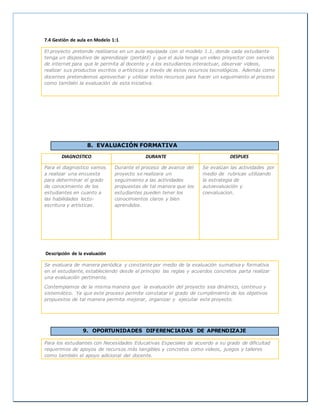 7.4 Gestión de aula en Modelo 1:1
El proyecto pretende realizarse en un aula equipada con el modelo 1.1, donde cada estudiante
tenga un dispositivo de aprendizaje (portátil) y que el aula tenga un video proyector con servicio
de internet para que le permita al docente y a los estudiantes interactuar, observar videos,
realizar sus productos escritos o artísticos a través de estos recursos tecnológicos. Además como
docentes pretendemos aprovechar y utilizar estos recursos para hacer un seguimiento al proceso
como también la evaluación de esta iniciativa.
8. EVALUACIÓN FORMATIVA
DIAGNOSTICO DURANTE DESPUES
Para el diagnostico vamos
a realizar una encuesta
para determinar el grado
de conocimiento de los
estudiantes en cuanto a
las habilidades lecto-
escritura y artísticas.
Durante el proceso de avance del
proyecto se realizara un
seguimiento a las actividades
propuestas de tal manera que los
estudiantes pueden tener los
conocimientos claros y bien
aprendidos.
Se evalúan las actividades por
medio de rubricas utilizando
la estrategia de
autoevaluación y
coevaluacion.
Descripción de la evaluación
Se evaluara de manera periódica y constante por medio de la evaluación sumativa y formativa
en el estudiante, estableciendo desde el principio las reglas y acuerdos concretos parta realizar
una evaluación pertinente.
Contemplamos de la misma manera que la evaluación del proyecto sea dinámico, continuo y
sistemático. Ya que este proceso permite constatar el grado de cumplimiento de los objetivos
propuestos de tal manera permita mejorar, organizar y ejecutar este proyecto.
9. OPORTUNIDADES DIFERENCIADAS DE APRENDIZAJE
Para los estudiantes con Necesidades Educativas Especiales de acuerdo a su grado de dificultad
requerimos de apoyos de recursos más tangibles y concretos como videos, juegos y talleres
como también el apoyo adicional del docente.
 
