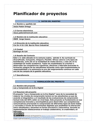 Planificador de ProyectosV2 by Maritza Cuartas Jaramillo is licensed under a Creative Commons
Reconocimiento-NoComercial-SinObraDerivada 4.0 Internacional License.
Creado a partir de la obra enhttp://punya.educ.msu.edu/publications/journal_articles/mishra-koehler-tcr2006.pdf...
Planificador de proyectos
1. DATOS DEL MAESTRO
1.1 Nombre y apellido del
Jesús Pabón Ortega
1.2 Correo electrónico
Jesus.pabon@inemcali.com
1.3 Nombre de la institución educativa
INEM Jorge Isaacs
1.4 Dirección de la institución educativa
Cra 5n # 61-126. Barrio Flora Industrial
1.5 Ciudad
Santiago de Cali
1.6 Reseña del Contexto
1.7 Georeferencia
2. FORMULACIÓN DEL PROYECTO
2.1 Nombre del proyecto
Leo y Comprendo en la Era Digital
2.2 Resumen del proyecto
El proyecto “Leo y Comprendo en la Era Digital” nace de la necesidad de
mejorar los niveles de comprensión lectora en los estudiantes ya que de
acuerdo al diagnóstico y al resultado de las evaluaciones de comprensión
textual más del 60% están en nivel bajo. Este proyecto se fundamenta en sus
competencias lexicales y enciclopédicas para desarrollar sus competencias
comunicativas priorizando la comprensión de diferentes tipos de texto leídos
y recreados a través de herramientas digitales que posibilitan la interacción
entre estudiantes y docentes en forma sincrónica o asincrónica. Durante su
implementación destacaremos el trabajo colaborativo, la creatividad y el
liderazgo.
Esta I. E. está ubicada en la comuna cuatro, estrato 3. Su currículo es
diversificado, incluyente, integral y flexible. Ofrece catorce (14) tipos de
bachillerato, ocho (8) en la modalidad de media técnica, y seis (6) en la
modalidad de media académica. Todas las modalidades se orientan a
desarrollar las competencias cognitivas, afectivas y laborales buscando la
formación integral de los estudiantes teniendo como ejes fundamentales la
responsabilidad y la autonomía en pro del mejoramiento continuo en cada
uno de los campos de la gestión educativa.
 
