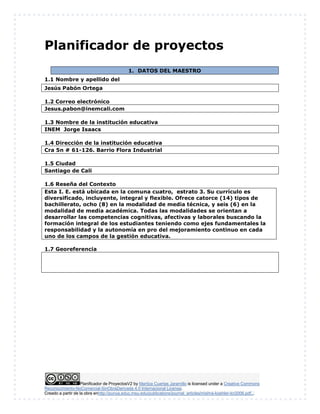 Planificador de ProyectosV2 by Maritza Cuartas Jaramillo is licensed under a Creative Commons
Reconocimiento-NoComercial-SinObraDerivada 4.0 Internacional License.
Creado a partir de la obra enhttp://punya.educ.msu.edu/publications/journal_articles/mishra-koehler-tcr2006.pdf...
Planificador de proyectos
1. DATOS DEL MAESTRO
1.1 Nombre y apellido del
Jesús Pabón Ortega
1.2 Correo electrónico
Jesus.pabon@inemcali.com
1.3 Nombre de la institución educativa
INEM Jorge Isaacs
1.4 Dirección de la institución educativa
Cra 5n # 61-126. Barrio Flora Industrial
1.5 Ciudad
Santiago de Cali
1.6 Reseña del Contexto
1.7 Georeferencia
Esta I. E. está ubicada en la comuna cuatro, estrato 3. Su currículo es
diversificado, incluyente, integral y flexible. Ofrece catorce (14) tipos de
bachillerato, ocho (8) en la modalidad de media técnica, y seis (6) en la
modalidad de media académica. Todas las modalidades se orientan a
desarrollar las competencias cognitivas, afectivas y laborales buscando la
formación integral de los estudiantes teniendo como ejes fundamentales la
responsabilidad y la autonomía en pro del mejoramiento continuo en cada
uno de los campos de la gestión educativa.
 
