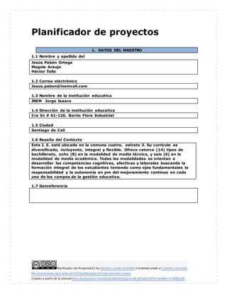 Planificador de ProyectosV2 by Maritza Cuartas Jaramillo is licensed under a Creative Commons
Reconocimiento-NoComercial-SinObraDerivada 4.0 Internacional License.
Creado a partir de la obra enhttp://punya.educ.msu.edu/publications/journal_articles/mishra-koehler-tcr2006.pdf...
Planificador de proyectos
1. DATOS DEL MAESTRO
1.1 Nombre y apellido del
Jesús Pabón Ortega
Magola Araujo
Héctor Tello
1.2 Correo electrónico
Jesus.pabon@inemcali.com
1.3 Nombre de la institución educativa
INEM Jorge Isaacs
1.4 Dirección de la institución educativa
Cra 5n # 61-126. Barrio Flora Industrial
1.5 Ciudad
Santiago de Cali
1.6 Reseña del Contexto
1.7 Georeferencia
Esta I. E. está ubicada en la comuna cuatro, estrato 3. Su currículo es
diversificado, incluyente, integral y flexible. Ofrece catorce (14) tipos de
bachillerato, ocho (8) en la modalidad de media técnica, y seis (6) en la
modalidad de media académica. Todas las modalidades se orientan a
desarrollar las competencias cognitivas, afectivas y laborales buscando la
formación integral de los estudiantes teniendo como ejes fundamentales la
responsabilidad y la autonomía en pro del mejoramiento continuo en cada
uno de los campos de la gestión educativa.
 