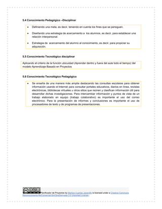 Planificador de Proyectos by Maritza Cuartas Jaramillo is licensed under a Creative Commons
Reconocimiento-NoComercial-SinObraDerivada 3.0 Unported License..
5.4 Conocimiento Pedagógico –Disciplinar
 Definiendo una meta, es decir, teniendo en cuenta los fines que se persiguen.
 Diseñando una estrategia de acercamiento a los alumnos, es decir, para establecer una
relación interpersonal.
 Estrategia de acercamiento del alumno al conocimiento, es decir, para propiciar su
adquisición.
5.5 Conocimiento Tecnológico disciplinar
Aplicando el criterio de la función ubicuidad (Aprender dentro y fuera del aula todo el tiempo) del
modelo Aprendizaje Basado en Proyectos
5.6 Conocimiento Tecnológico Pedagógico
 Se enseña de una manera más amplia destacando las consultas escolares para obtener
información usando el Internet para consultar portales educativos, diarios en línea, revistas
electrónicas, bibliotecas virtuales u otros sitios que reúnen y clasifican información útil para
desarrollar dichas investigaciones. Para intercambiar información y puntos de vista de un
trabajo elaborado en equipo (trabajo colaborativo) es importante el uso del correo
electrónico. Para la presentación de informes y conclusiones es importante el uso de
procesadores de texto y de programas de presentaciones.
 