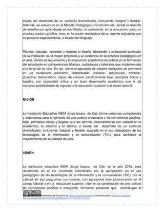 Planificador de Proyectos by Maritza Cuartas Jaramillo is licensed under a Creative Commons
Reconocimiento-NoComercial-SinObraDerivada 3.0 Unported License..
través del desarrollo de un currículo diversificado, incluyente, integral y flexible.
Además, se estructura en el Modelo Pedagógico Constructivista, donde la relación
de enseñanza- aprendizaje se manifiesta, no solamente, en la educación como un
proceso social y público, sino, en la acción mediadora de un agente educativo que
se produce especialmente, a través del lenguaje.
Planear, ejecutar, controlar y mejorar el diseño, desarrollo y evaluación curricular
de la institución es el mayor propósito y se evidencia en la práctica pedagógica en
el aula, donde el seguimiento y la evaluación académica se enfoca en la formación
del estudiante en competencias básicas, ciudadanas y laborales que implementará
a lo largo de su vida. Es así, como el egresado de nuestra institución se convierte
en un ciudadano autónomo, responsable, solidario, respetuoso, honesto,
proactivo, democrático, capaz de convivir pacíficamente bajo principios éticos y
legales; con capacidad crítica y un buen desempeño académico que le da
mayores posibilidades de ingresar a la educación superior o al sector laboral.
MISIÓN
La Institución Educativa INEM Jorge Isaacs de Cali, forma personas competentes
y autónomas para el ejercicio de una cultura ciudadana y de convivencia pacífica,
bajo principios éticos y legales que les permita desempeñarse con calidad en lo
académico, lo afectivo y lo laboral, a través del desarrollo de un currículo
diversificado, incluyente, integral y flexible, apoyado en el uso pedagógico de las
tecnologías de la información y la comunicación (TIC), para contribuir al
mejoramiento de su calidad de vida.
VISIÓN
La institución educativa INEM Jorge Isaacs de Cali, en el año 2015, será
reconocida en el sur occidente colombiano por la apropiación en el uso
pedagógico de las tecnologías de la información y la comunicación (TIC), por la
calidad en sus programas curriculares, con egresados bien posicionados en el
campo laboral y en la educación superior, líder en la construcción de una cultura
de convivencia pacífica e incluyente, formando personas que contribuyan al
 