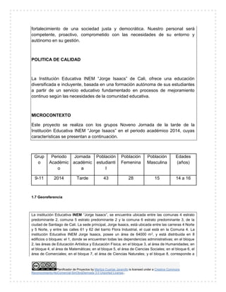 Planificador de Proyectos by Maritza Cuartas Jaramillo is licensed under a Creative Commons
Reconocimiento-NoComercial-SinObraDerivada 3.0 Unported License..
fortalecimiento de una sociedad justa y democrática. Nuestro personal será
competente, proactivo, comprometido con las necesidades de su entorno y
autónomo en su gestión.
POLITICA DE CALIDAD
La Institución Educativa INEM “Jorge Isaacs” de Cali, ofrece una educación
diversificada e incluyente, basada en una formación autónoma de sus estudiantes
a partir de un servicio educativo fundamentado en procesos de mejoramiento
continuo según las necesidades de la comunidad educativa.
MICROCONTEXTO
Este proyecto se realiza con los grupos Noveno Jornada de la tarde de la
Institución Educativa INEM “Jorge Isaacs” en el periodo académico 2014, cuyas
características se presentan a continuación.
Grup
o
Periodo
Académic
o
Jornada
académic
a
Población
estudianti
l
Población
Femenina
Población
Masculina
Edades
(años)
9-11 2014 Tarde 43 28 15 14 a 16
1.7 Georeferencia
La institución Educativa INEM “Jorge Isaacs”, se encuentra ubicada entre las comunas 4 estrato
predominante 2, comuna 5 estrato predominante 2 y la comuna 6 estrato predominante 3, de la
ciudad de Santiago de Cali. La sede principal, Jorge Isaacs, está ubicada entre las carreras 4 Norte
y 5 Norte, y entre las calles 61 y 62 del barrio Flora Industrial, el cual está en la Comuna 4. La
institución Educativa INEM Jorge Isaacs, posee un área de 64000 m2, y está distribuida en 8
edificios o bloques: el 1, donde se encuentran todas las dependencias administrativas; en el bloque
2, las áreas de Educación Artística y Educación Física; en el bloque 3, al área de Humanidades; en
el bloque 4, el área de Matemáticas; en el bloque 5, el área de Ciencias Sociales; en el bloque 6, el
área de Comerciales; en el bloque 7, el área de Ciencias Naturales; y el bloque 8, corresponde a
 