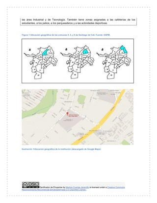 Planificador de Proyectos by Maritza Cuartas Jaramillo is licensed under a Creative Commons
Reconocimiento-NoComercial-SinObraDerivada 3.0 Unported License..
las área Industrial y de Tecnología. También tiene zonas asignadas a las cafeterías de los
estudiantes, a los patios, a los parqueaderos y a las actividades deportivas.
Figura 1 Ubicación geográfica de las comunas 4, 5, y 6 de Santiago de Cali. Fuente: DAPM.
Ilustración 1Ubicación geográfica de la institución (descargado de Google Maps)
 