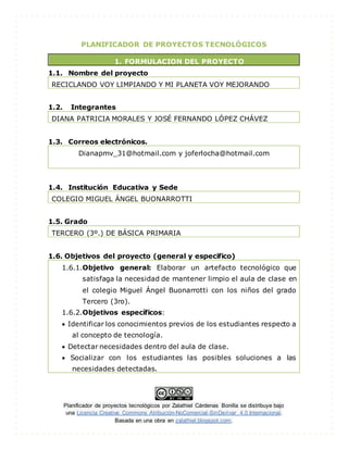 Planificador de proyectos tecnológicos por Zalathiel Cárdenas Bonilla se distribuye bajo
una Licencia Creative Commons Atribución-NoComercial-SinDerivar 4.0 Internacional.
Basada en una obra en zalathiel.blogspot.com.
PLANIFICADOR DE PROYECTOS TECNOLÓGICOS
1. FORMULACION DEL PROYECTO
1.1. Nombre del proyecto
RECICLANDO VOY LIMPIANDO Y MI PLANETA VOY MEJORANDO
1.2. Integrantes
DIANA PATRICIA MORALES Y JOSÉ FERNANDO LÓPEZ CHÁVEZ
1.3. Correos electrónicos.
Dianapmv_31@hotmail.com y joferlocha@hotmail.com
1.4. Institución Educativa y Sede
COLEGIO MIGUEL ÁNGEL BUONARROTTI
1.5. Grado
TERCERO (3º.) DE BÁSICA PRIMARIA
1.6. Objetivos del proyecto (general y especifico)
1.6.1.Objetivo general: Elaborar un artefacto tecnológico que
satisfaga la necesidad de mantener limpio el aula de clase en
el colegio Miguel Ángel Buonarrotti con los niños del grado
Tercero (3ro).
1.6.2.Objetivos específicos:
 Identificar los conocimientos previos de los estudiantes respecto a
al concepto de tecnología.
 Detectar necesidades dentro del aula de clase.
 Socializar con los estudiantes las posibles soluciones a las
necesidades detectadas.
 