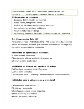 efectividad del
producto.
todas estas conexiones comunicativas, con
respeto logrando tenerun éxito en el proyecto.
2.3 Contenidos de tecnología
* Búsqueda de información por Internet.
* Busco Videos, Fotografías, Videos.
* Analizo los Materiales que tengo para reutilizar.
* Herramientas y materiales cotidianos.
* Recursos naturales que tengo.
* Artefactos y elementos naturales, teniendo en cuenta su diferencia
2.4. Competencias Siglo XXI
Marque la habilidad o habilidad del Siglo XXI que su proyecto potenciará
en sus estudiantes, recuerde que debe ser coherente con los objetivos,
competencias, actividades, evaluación.
Habilidades de aprendizaje e innovación
Creatividad e innovación
Pensamiento crítico y resolución de problemas
Comunicación y colaboración
Habilidades en información, medios y tecnología
Alfabetismo en manejo de la información
Alfabetismo en medios
Alfabetismo en TIC (Tecnología de la información y la comunicación)
Habilidades para la vida personal y profesional
Flexibilidad y adaptabilidad
Iniciativa y autonomía
Habilidades sociales e inter-culturales
Productividad y confiabilidad
Liderazgo y responsabilidad
 