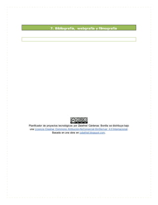 7. Bibliografía, webgrafia y filmografía
Planificador de proyectos tecnológicos por Zalathiel Cárdenas Bonilla se distribuye bajo
una Licencia Creative Commons Atribución-NoComercial-SinDerivar 4.0 Internacional.
Basada en una obra en zalathiel.blogspot.com.
 