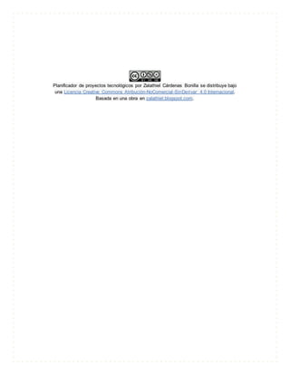 Planificador de proyectos tecnológicos por Zalathiel Cárdenas Bonilla se distribuye bajo
una Licencia Creative Commons Atribución-NoComercial-SinDerivar 4.0 Internacional.
Basada en una obra en zalathiel.blogspot.com.
 