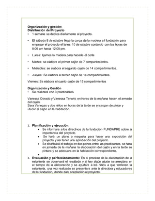 Organización y gestión:
Distribución del Proyecto
• 1 semana se dedica diariamente al proyecto.
• El sábado 8 de octubre llega la carga de la madera a l fundación para
empezar el proyecto el lunes 10 de octubre contando con las horas de
8:00 am hasta 12:00 pm.
• Lunes: lijamos la madera para hacerle el corte
• Martes: se elabora el primer cajón de 7 compartimientos.
• Miércoles: se elabora el segundo cajón de 14 compartimientos.
• Jueves: Se elabora el tercer cajón de 14 compartimientos.
Viernes: Se elabora el cuarto cajón de 15 compartimientos
Organización y Gestión
• Se realizará con 3 practicantes
Vanessa Dorado y Vanessa Tenorio en horas de la mañana hacen el armado
del cajón.
Sara Vanegas y dos niños en horas de la tarde se encargan de pintar y
ubicar el cajón en la habitación.
3. Planificación y ejecución:
 Se informara a los directivos de la fundación FUNDAPRE sobre la
importancia del proyecto.
 Se hará un plano o maqueta para hacer una exposición del
proyecto y así tener una aprobación del proyecto.
 Se distribuirá el trabajo en dos partes entre las practicantes, se hará
en jornada de la mañana la elaboración del cajón y en la tarde se
pintara y se adecuara en la habitación correspondiente.

4. Evaluación y perfeccionamiento: En el proceso de la elaboración de la
estantería se observará el resultado y si hay algún ajuste se arreglara en
el tiempo de la elaboración y se ayudara a los niños a que terminen la
estantería, una vez realizado se presentara ante la directora y educadores
de la fundación, donde dan aceptación al proyecto.
 