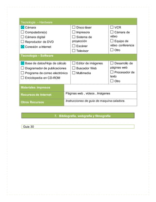 Tecnología – Hardware
Cámara
Computadora(s)
Cámara digital
Reproductor de DVD
Conexión a Internet
Disco láser
Impresora
Sistema de
proyección
Escáner
Televisor
VCR
Cámara de
vídeo
Equipo de
vídeo conferencia
Otro
Tecnología – Software
Base de datos/Hoja de cálculo
Diagramador de publicaciones
Programa de correo electrónico
Enciclopedia en CD-ROM
Editor de imágenes
Buscador Web
Multimedia
Desarrollo de
páginas web
Procesador de
texto
Otro
Materiales impresos
Recursos de Internet Páginas web , videos , Imágenes
Otros Recursos Instrucciones de guía de maquina caladora.
7. Bibliografía, webgrafia y filmografía
Guia 30
 