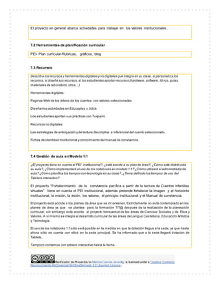 Planificador de Proyectos by Maritza Cuartas Jaramillo is licensed under a Creative Commons
Reconocimiento-NoComercial-SinObraDerivada 3.0 Unported License..
El proyecto en general abarca actividades para trabajar en los valores institucionales.
7.2 Herramientas de planificación curricular
PEI- Plan curricular-Rubricas, gráficos, blog
7.3 Recursos
Describa los recursos y herramientas digitales y no digitales que integra en su clase, si personaliza los
recursos, si diseña sus recursos, si los estudiantes aportan recursos (hardware, software, libros, guías,
materiales de laboratorio,otros…)
Herramientas digitales:
Paginas Web de los videos de los cuentos con valores seleccionados
Diseñamos actividades en Educaplay y Jclick
Los estudiantes aportan sus prácticas con Tuxpaint.
Recursos no digitales:
Las estrategias de anticipación y de lectura descriptiva e inferencial del cuento seleccionado.
Fichas de identidad institucional yconocimiento del manual de convivencia.
7.4 Gestión de aula en Modelo 1:1
¿El proyecto tiene en cuenta el PEI institucional?,¿está acorde a su plan de área?,¿Cómo está distribuida
su aula?,¿Cómo implementará el uso de los notebooks en modelo 1:1? ¿Cómo utilizará el administrador de
aula? ¿Cómo planifica los tiempos con tecnología en su clase?,¿Tiene definido los tiempos de uso del
Tablero interactivo?
El proyecto “Fortalecimiento de la convivencia pacífica a partir de la lectura de Cuentos infantiles
virtuales” tiene en cuenta el PEI institucional, además pretende fortalecer la imagen y el horizonte
institucional, la misión, la visión, los valores, el principio institucional y el Manual de convivencia.
El proyecto está acorde a los planes de área que se int ervienen. Estrictamente no está contemplado en los
planes de área ya que se plantea para la formación TIT@ después de la realización de la planeación
curricular, sin embargo está acorde al proyecto transversal de las áreas de Ciencias Sociales y de Ética y
Valores.A símismo se integra al desarrollo curricular de las áreas de Lengua Castellana, Educación Artística
y Tecnología.
El uso de los notebooks 1:1sólo será posible en la medida en que la dotación llegue a la sede, ya que hasta
ahora sólo se cuenta con ellos en la sede principal. Se ha informado que a la sede llegará dotación de
Tablets.
Tampoco contamos con tablero interactivo hasta la fecha.
 