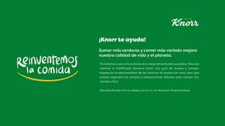 Sumar más verduras y comer más variado mejora
nuestra calidad de vida y el planeta.
Te invitamos a ser un/a activista de le mesa reinventando tus platos. Para eso
creamos el Planificador Semanal Knorr, una guía de recetas y consejos
basada en la estacionalidad de las verduras de producción local, para que
puedas organizar tus compras y preparaciones. Recetas para cocinar rico,
variado y fácil.
Este planificador fue co creado con la Lic. en Nutrición Florencia Rosa.
¡Knorr te ayuda!
 