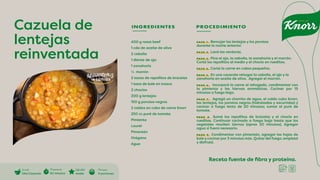 Receta fuente de fibra y proteína.
INGREDIENTES PROCEDIMIENTO
400 g roast beef
1 cda de aceite de oliva
2 cebolla
1 diente de ajo
1 zanahoria
½ morrón
2 tazas de repollitos de brúcelas
1 taza de kale en trozos
2 choclos
200 g lentejas
150 g porotos negros
2 caldos en cubo de carne Knorr
250 cc puré de tomate
Pimienta
Laurel
Pimentón
Orégano
Agua
PASO 1. Remojar las lentejas y los porotos
durante la noche anterior.
PASO 2. Lavá las verduras.
PASO 3. Pica el ajo, la cebolla, la zanahoria y el morrón.
Cortá los repollitos al medio y el choclo en rueditas.
PASO 4. Cortá la carne en cubos pequeños.
PASO 5. En una cacerola rehogar la cebolla, el ajo y la
zanahoria en aceite de oliva. Agregar el morrón.
PASO 6. Incorporá la carne al rehogado, condimentar con
la pimienta y las hiervas aromáticas. Cocinar por 15
minutos a fuego bajo.
PASO 7. Agregá un chorrito de agua, el caldo cubo Knorr,
las lentejas, los porotos negros (hidratadas y escurridas) y
cocinar a fuego lento de 20 minutos; sumar el puré de
tomate.
PASO 8. Sumá los repollitos de brúcelas y el choclo en
rueditas. Continuar cocinado a fuego bajo hasta que los
vegetales resulten tiernos (aprox 20 minutos). Agregar
agua si fuera necesario.
PASO 9. Condimentar con pimentón, agregar las hojas de
kale y cocinar por 3 minutos más. Quitar del fuego, emplatá
y disfrutá.
Cazuela de
lentejas
reinventada
Cocción
Olla/Cacerola
Di�cultad
media
Preparación
60 minutos
Porciones
6 porciones
 