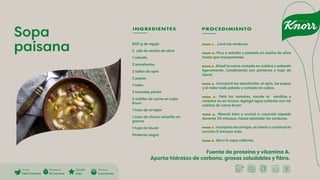 Fuente de proteína y vitamina A.
Aporta hidratos de carbono, grasas saludables y fibra.
Sopa
paisana
INGREDIENTES PROCEDIMIENTO
800 g de aguja
2 cda de aceite de oliva
1 cebolla
2 zanahorias
2 tallos de apio
2 papas
1 nabo
3 tomates perita
2 calidto de carne en cubo
Knorr
1 taza de arvejas
1 taza de choclo amarillo en
granos
1 hoja de laurel
Pimienta negra
PASO 1. Lavá las verduras.
PASO 2. Pica a cebolla y salteala en aceite de oliva
hasta que transparente.
PASO 3. Añadí la carne cortada en cubitos y salteala
ligeramente. Condimentá con pimienta y hoja de
laurel.
PASO 4. Incorporá las zanahorias, el apio, las papas
y el nabo todo pelado y cortado en cubos.
PASO 5. Pelá los tomates, sacale la semillas y
cortalos en en trozos. Agregá agua caliente con los
cubitos de carne Knorr.
PASO 6. Mezclá bien y cociná a cacerola tapada
durante 30 minutos, hasta ablandar las verduras.
PASO 7. Incorporá las arvejas, el choclo y continuá la
cocción 5 minutos más.
PASO 8. Serví la sopa caliente.
Cocción
Olla/Cacerola
Di�cultad
baja
Preparación
60 minutos
Porciones
4 porciones
 
