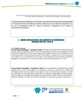Elaborado por: Equipo Univ ersidad del Valle en desarrollo del Conv enio interadministrativ o de asociación No. 4143.0.27.016-2015
suscrito entre el Municipio de Santiago de Cali – Secretaría de Educación Municipal y la Univ ersidad del Valle
PAGE *
MERGEF
ORMAT
10
mayoría de nuestros estudiantes no sonajenos al uso de las Tics y logran buenos desempeños
en el desarrollo de las actividades propuestas. Además de esto se observan experiencias en
las que los estudiantes sirven de apoyo al docente y compañeros en el manejo de
herramientas tecnológicas.
2. DISEÑO INSTRUCCIONAL DEL AMBIENTE DE APRENDIZAJE
MEDIADO POR TIC – Parte B
2.1 Análisis Curricular
Conocimiento Pedagógico - Disciplinar (PCK): Se refiere a la manera como el maestro presenta
el tema, adapta los materiales, tiene en cuenta los conocimientos previos de los estudiantes. Son las
decisiones de adaptación que hace cada maestro para trabajar el tema con los estudiantes. Es el
conocimiento típico y exclusivo de cada maestro en el sentido de “su saber hacer” con el conocimiento
en la relación con sus estudiantes. Aquí se escribe la argumentación de por qué todos los elementos
pedagógicos seleccionados y no otros, para trabajar los contenidos disciplinares y no otros.
Conocimiento Tecnológico - Disciplinar (TCK): Es el conocimiento a través del cual se tiene
claridad frente a cómo la tecnología y los contenidos se influyen y limitan entre sí. Saber que
Tecnologías pueden servirle al docente para explicar o acercar al conocimiento disciplinar. Conocer
que tecnologías son más adecuadas para abordar la enseñanza y el aprendizaje de cada contenido.
Aquí se escriben las tecnologías seleccionadas que van a permitirle realizar las dos funciones básicas:
Mediación cognitiva y Provisión de estímulos sensoriales y se argumenta por qué se seleccionaron.
 
