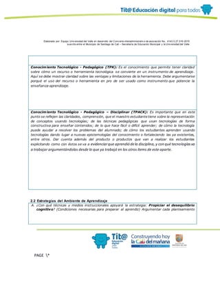 Elaborado por: Equipo Univ ersidad del Valle en desarrollo del Conv enio interadministrativ o de asociación No. 4143.0.27.016-2015
suscrito entre el Municipio de Santiago de Cali – Secretaría de Educación Municipal y la Univ ersidad del Valle
PAGE *
MERGEF
ORMAT
10
Conocimiento Tecnológico - Pedagógico (TPK): Es el conocimiento que permite tener claridad
sobre cómo un recurso o herramienta tecnológica se convierte en un instrumento de aprendizaje.
Aquí se debe mostrar claridad sobre las ventajas y limitaciones de la herramienta. Debe argumentarse
porqué el uso del recurso o herramienta en pro de ser usado como instrumento que potencie la
enseñanza-aprendizaje.
Conocimiento Tecnológico - Pedagógico – Disciplinar (TPACK): Es importante que en este
punto se reflejen las claridades, comprensión, que el maestro estudiante tiene sobre la representación
de conceptos usando tecnologías; de las técnicas pedagógicas que usan tecnologías de forma
constructiva para enseñar contenidos; de lo que hace fácil o difícil aprender; de cómo la tecnología
puede ayudar a resolver los problemas del alumnado; de cómo los estudiantes aprenden usando
tecnologías dando lugar a nuevas epistemologías del conocimiento o fortaleciendo las ya existentes,
entre otros. Dar cuenta además del producto o productos que van a realizar los estudiantes
explicitando como con éstos se va a evidenciarque aprendió dela disciplina, y con qué tecnologíasva
a trabajar argumentándolas desde lo que ya trabajó en los otros ítems de este aparte.
2.2 Estrategias del Ambiente de Aprendizaje
A. ¿Con qué técnicas y medios instruccionales apoyará la estrategia: Propiciar el desequilibrio
cognitivo? (Condiciones necesarias para preparar al aprendiz) Argumentar cada planteamiento
 