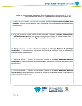 Elaborado por: Equipo Univ ersidad del Valle en desarrollo del Conv enio interadministrativ o de asociación No. 4143.0.27.016-2015
suscrito entre el Municipio de Santiago de Cali – Secretaría de Educación Municipal y la Univ ersidad del Valle
PAGE *
MERGEF
ORMAT
10
B.¿Con quétécnicas y medios instruccionales apoyará la estrategia: PropiciarinteraccióndeAltoNivel
Cognitivo? (Confrontación de al menos dos (2) estructuras cognitivas diferentes) Argumentarcada
planteamiento
C. ¿Con qué técnicas y medios instruccionales apoyará la estrategia: Promover el desarrollo de
habilidadesdel pensamiento?(condiciones necesarias para favorecer la calidad de aprendizaje y
proveer recursos meta cognitivos) Argumentar cada planteamiento
D. ¿Con qué técnicas y medios instruccionales apoyará la estrategia: Promover el Aprendizaje
Colaborativo? (¿Cómo estimular y mantener la motivación del estudiante hacia el aprendizaje?)
Argumentar cada planteamiento
E. ¿Con qué técnicas y medios instruccionales apoyará la estrategia: Administrar Recursos
Atencionales?(¿Cómo centramosla atención del aprendizen estímulos relevantes?) Argumentarcada
planteamiento
F. ¿Con qué técnicas y medios instruccionales apoyará la estrategia: Administrar Recursos
Motivacionales? (¿Cómo estimular y mantener la motivación del estudiante hacia el aprendizaje?)
Argumentar cada planteamiento
 