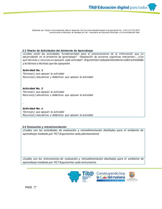 Elaborado por: Equipo Univ ersidad del Valle en desarrollo del Conv enio interadministrativ o de asociación No. 4143.0.27.016-2015
suscrito entre el Municipio de Santiago de Cali – Secretaría de Educación Municipal y la Univ ersidad del Valle
PAGE *
MERGEF
ORMAT
10
2.3 Diseño de Actividades del Ambiente de Aprendizaje
¿Cuáles serán las actividades fundamentales para el procesamiento de la información que se
desarrollarán en el ambiente de aprendizaje? –Realización de acciones cognitivas relevantes-, ¿Con
qué técnicas y recursos se apoyará cada actividad? Argumentarcadaplanteamiento sobreactividades
y la técnica o técnicas que las apoyarán
Actividad No. 1
Técnica(s) que apoyan la actividad
Recurso(s) educativos y didácticos que apoyan la actividad
Actividad No. 2
Técnica(s) que apoyan la actividad
Recurso(s) educativos y didácticos que apoyan la actividad
…
Actividad No. n
Técnica(s) que apoyan la actividad
Recurso(s) educativos y didácticos que apoyan la actividad
2.4 Evaluación y retroalimentación
¿Cuáles son las actividades de evaluación y retroalimentación diseñadas para el ambiente de
aprendizaje mediado por TIC? Argumentar cada planteamiento
¿Cuáles son los instrumentos de evaluación y retroalimentación diseñadas para el ambiente de
aprendizaje mediado por TIC? Argumentar cada instrumento
 