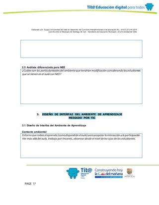 Elaborado por: Equipo Univ ersidad del Valle en desarrollo del Conv enio interadministrativ o de asociación No. 4143.0.27.016-2015
suscrito entre el Municipio de Santiago de Cali – Secretaría de Educación Municipal y la Univ ersidad del Valle
PAGE *
MERGEF
ORMAT
10
2.5 Análisis diferenciado para NEE
¿Cuálesson las particularidadesdel ambienteque tendrían modificación considerando losestudiantes
que se tienen en el aula con NEE?
3. DISEÑO DE INTERFAZ DEL AMBIENTE DE APRENDIZAJE
MEDIADO POR TIC
3.1 Diseño de Interfaz del Ambiente de Aprendizaje
Contexto ambiental
Entorno querodea alaprendiz(comodispondrán elaula) parapropiciarla interacción y la participación.
Ver más allá del aula, trabajo por rincones, observar desde el nivel de los ojos de los estudiantes.
 