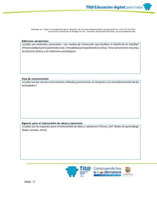 Elaborado por: Equipo Univ ersidad del Valle en desarrollo del Conv enio interadministrativ o de asociación No. 4143.0.27.016-2015
suscrito entre el Municipio de Santiago de Cali – Secretaría de Educación Municipal y la Univ ersidad del Valle
PAGE *
MERGEF
ORMAT
10
Estímulos sensoriales
¿Cuáles son estímulos sensoriales + los medios de interacción que facilitan el diseño de la interfaz?
(Presencialidad (principalmenteoral),Virtualidad(principalmenteescrita)).Tenerpresentelosrecursos,
los factores físicos y las relaciones psicológicas
Vías de comunicación
¿Cuálesson las víasde comunicación utilizadaspara elenvío,la recepción y la retroalimentación delas
actividades?
Espacio para el intercambio de ideas y opiniones
¿Cuáles son los espacios para el intercambio de ideas y opiniones? (Foros,CoP, Redes de aprendizaje,
Redes sociales, otros)
 