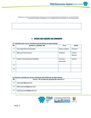 Elaborado por: Equipo Univ ersidad del Valle en desarrollo del Conv enio interadministrativ o de asociación No. 4143.0.27.016-2015
suscrito entre el Municipio de Santiago de Cali – Secretaría de Educación Municipal y la Univ ersidad del Valle
PAGE *
MERGEF
ORMAT
10
4. DATOS DEL EQUIPO DE AMBIENTE
4.1 Identificación de los miembros del Ambiente de Aprendizaje
No. Nombres y Apellidos ME Área Grado
1 Tita Isabel RenteríaAsprilla Ética y Valores Primero
2 Mónica VillaCarmona Artística Cuarto-
Quinto
3 Isabel CristinaQuinteroOrdoñez Ciencias
Naturales
quinto
4
5
4.2 Correos electrónico de los miembros del Ambiente de Aprendizaje
No. Correo – En el orden de aparición del numeral 4.1
1 rtitaisabel@gmail.com
2 Monicavilla159@gmail.com
3 Isabelquintero84@gmail.com
 