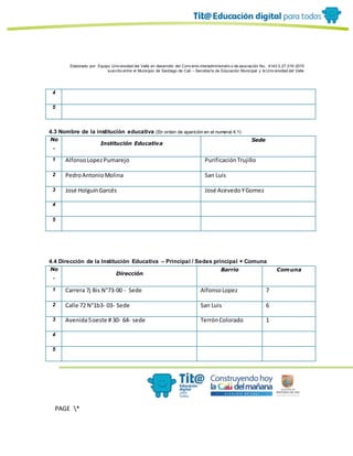 Elaborado por: Equipo Univ ersidad del Valle en desarrollo del Conv enio interadministrativ o de asociación No. 4143.0.27.016-2015
suscrito entre el Municipio de Santiago de Cali – Secretaría de Educación Municipal y la Univ ersidad del Valle
PAGE *
MERGEF
ORMAT
10
4
5
4.3 Nombre de la institución educativa (En orden de aparición en el numeral 4.1)
No
.
Institución Educativa
Sede
1 AlfonsoLopezPumarejo PurificaciónTrujillo
2 PedroAntonioMolina San Luis
3 José HolguínGarcés José AcevedoYGomez
4
5
4.4 Dirección de la Institución Educativa – Principal / Sedes principal + Comuna
No
.
Dirección
Barrio Comuna
1 Carrera 7j Bis N°73-00 - Sede AlfonsoLopez 7
2 Calle 72 N°1b3- 03- Sede San Luis 6
3 Avenida5oeste # 30- 64- sede TerrónColorado 1
4
5
 