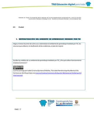 Elaborado por: Equipo Univ ersidad del Valle en desarrollo del Conv enio interadministrativ o de asociación No. 4143.0.27.016-2015
suscrito entre el Municipio de Santiago de Cali – Secretaría de Educación Municipal y la Univ ersidad del Valle
PAGE *
MERGEF
ORMAT
10
4.5 Ciudad
5. SISTEMATIZACIÓN DEL AMBIENTE DE APRENDIZAJE MEDIADO POR TIC
Haga un breveresumen de cómo va a sistematizarel ambientede aprendizajemediado porTIC,los
recursosqueutilizará, la clasificación delas evidencias,el plan de mejora
Escriba los créditosde su ambientedeaprendizajemediado porTIC,¿Porquéutilizar licenciamiento
CreativeCommons?
CuentaconmigoporIsabel CristinaQuinteroOrdoñez,TitaIsabel RenteriaAsprilla,MonicaVilla
Carmonase distribuye bajouna LicenciaCreativeCommonsAtribución-NoComercial-SinDerivar4.0
Internacional.
 