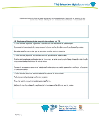 Elaborado por: Equipo Univ ersidad del Valle en desarrollo del Conv enio interadministrativ o de asociación No. 4143.0.27.016-2015
suscrito entre el Municipio de Santiago de Cali – Secretaría de Educación Municipal y la Univ ersidad del Valle
PAGE *
MERGEF
ORMAT
10
1.3 Objetivos del Ambiente de Aprendizaje mediado por TIC
¿Cuáles son los objetivos cognitivos o declarativos del Ambiente de Aprendizaje?
Reconocerlaimportanciadel respetoporsí mismo,porlosdemás,ypor el medioque losrodea.
Apropiarse de herramientasque le permitanampliarsuconocimiento.
¿Cuáles son los objetivos procedimentales del Ambiente de Aprendizaje?
Realizar actividades grupales donde se fomentan la sana convivencia, la participación asertiva, la
responsabilidad y el cuidado de los recursos.
Compartir,proponeryrespetarel trabajode los demáscomomediopara evitarconflictos yfomentar
la sana convivencia.
¿Cuáles son los objetivos actitudinales del Ambiente de Aprendizaje?
Participarenactividadesgrupalesconrespeto
Respetarlasideasyopinionesde suscompañeros.
Mejorar la convivencia y el respeto por sí mismo y por el ambiente que le rodea.
 