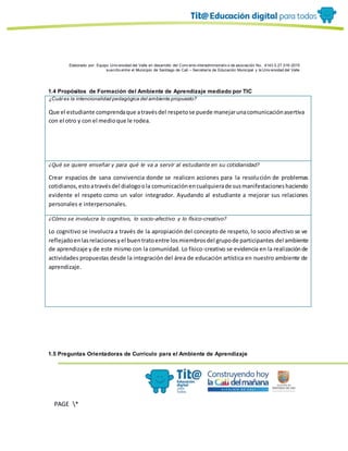 Elaborado por: Equipo Univ ersidad del Valle en desarrollo del Conv enio interadministrativ o de asociación No. 4143.0.27.016-2015
suscrito entre el Municipio de Santiago de Cali – Secretaría de Educación Municipal y la Univ ersidad del Valle
PAGE *
MERGEF
ORMAT
10
1.4 Propósitos de Formación del Ambiente de Aprendizaje mediado por TIC
¿Cuál es la intencionalidad pedagógica del ambiente propuesto?
Que el estudiante comprendaque atravésdel respetose puede manejarunacomunicaciónasertiva
con el otro y con el medioque le rodea.
¿Qué se quiere enseñar y para qué le va a servir al estudiante en su cotidianidad?
Crear espacios de sana convivencia donde se realicen acciones para la resolución de problemas
cotidianos,estoatravésdel dialogoola comunicaciónencualquierade susmanifestacioneshaciendo
evidente el respeto como un valor integrador. Ayudando al estudiante a mejorar sus relaciones
personales e interpersonales.
¿Cómo se involucra lo cognitivo, lo socio-afectivo y lo físico-creativo?
Lo cognitivo se involucra a través de la apropiación del concepto de respeto, lo socio afectivo se ve
reflejadoenlasrelacionesyel buentratoentre losmiembrosdel grupode participantes del ambiente
de aprendizaje y de este mismo con la comunidad. Lo físico-creativo se evidencia en la realizaciónde
actividades propuestas desde la integración del área de educación artística en nuestro ambiente de
aprendizaje.
1.5 Preguntas Orientadoras de Currículo para el Ambiente de Aprendizaje
 