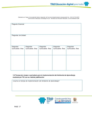 Elaborado por: Equipo Univ ersidad del Valle en desarrollo del Conv enio interadministrativ o de asociación No. 4143.0.27.016-2015
suscrito entre el Municipio de Santiago de Cali – Secretaría de Educación Municipal y la Univ ersidad del Valle
PAGE *
MERGEF
ORMAT
10
Pregunta Esencial:
Preguntas de Unidad:
Preguntas
Curriculares Área
Preguntas
Curriculares Área
Preguntas
Curriculares Área
Preguntas
Curriculares Área
Preguntas
Curriculares Área
1.6 Tiempo (en meses o periodos) para la implementación del Ambiente de Aprendizaje
mediado por TIC con su debida justificación
¿Cuál es el tiempo de implementación del Ambiente de Aprendizaje?
 
