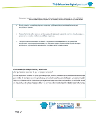 Elaborado por: Equipo Univ ersidad del Valle en desarrollo del Conv enio interadministrativ o de asociación No. 4143.0.27.016-2015
suscrito entre el Municipio de Santiago de Cali – Secretaría de Educación Municipal y la Univ ersidad del Valle
PAGE *
MERGEF
ORMAT
10
 Brinda espacios a los educandos para desarrollar habilidades de manejo de las herramientas
tecnológicas básicas.
 Aprovechamiento de los recursos con los que cuenta la escuela superando enormes dificultades que se
presentan en nuestras instituciones públicas en general.
 Capacidad de innovar a través del diseño e implementación de experiencias de aprendizaje
significativas,combinando conocimiento y su aplicación práctica con su realidad usando recursos
tecnológicos yaprovechando las diferentes competencias de cada estudiante.
Caracterización del Aprendizaje y Motivación
¿Por qué se debe aprender lo que se propone enseñar?
Lo que se propone enseñarse debeaprenderporque comoloplanteanuestroambientede aprendizaje
por medio de competencias integradoras y comunicativas el estudiante lograra una comunicación
asertivayel desarrollode habilidadesquele permitendesempeñarseíntegramenteenel mundoactual,
enel cual el usodelatecnologíaconstituyeuncomponenteimportanteenlavidade lossereshumanos.
 