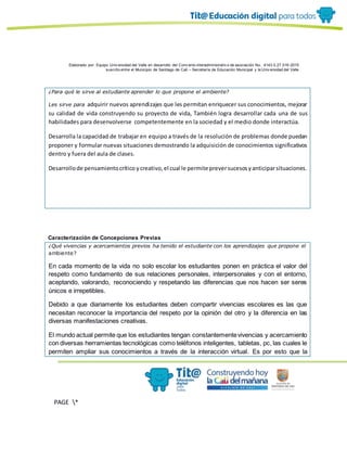 Elaborado por: Equipo Univ ersidad del Valle en desarrollo del Conv enio interadministrativ o de asociación No. 4143.0.27.016-2015
suscrito entre el Municipio de Santiago de Cali – Secretaría de Educación Municipal y la Univ ersidad del Valle
PAGE *
MERGEF
ORMAT
10
¿Para qué le sirve al estudiante aprender lo que propone el ambiente?
Les sirve para adquirir nuevos aprendizajes que les permitan enriquecer sus conocimientos, mejorar
su calidad de vida construyendo su proyecto de vida, También logra desarrollar cada una de sus
habilidades para desenvolverse competentemente en la sociedad y el medio donde interactúa.
Desarrolla la capacidad de trabajar en equipo a través de la resolución de problemas donde puedan
proponer y formular nuevas situaciones demostrando la adquisición de conocimientos significativos
dentro y fuera del aula de clases.
Desarrollode pensamientocrítico ycreativo,el cual le permite preversucesosyanticiparsituaciones.
Caracterización de Concepciones Previas
¿Qué vivencias y acercamientos previos ha tenido el estudiante con los aprendizajes que propone el
ambiente?
En cada momento de la vida no solo escolar los estudiantes ponen en práctica el valor del
respeto como fundamento de sus relaciones personales, interpersonales y con el entorno,
aceptando, valorando, reconociendo y respetando las diferencias que nos hacen ser seres
únicos e irrepetibles.
Debido a que diariamente los estudiantes deben compartir vivencias escolares es las que
necesitan reconocer la importancia del respeto por la opinión del otro y la diferencia en las
diversas manifestaciones creativas.
El mundo actual permite que los estudiantes tengan constantementevivencias y acercamiento
con diversas herramientas tecnológicas como teléfonos inteligentes, tabletas, pc, las cuales le
permiten ampliar sus conocimientos a través de la interacción virtual. Es por esto que la
 