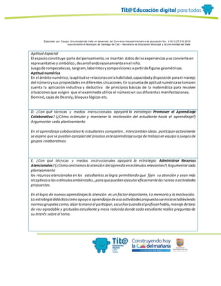 Elaborado por: Equipo Univ ersidad del Valle en desarrollo del Conv enio interadministrativ o de asociación No. 4143.0.27.016-2015
suscrito entre el Municipio de Santiago de Cali – Secretaría de Educación Municipal y la Univ ersidad del Valle
Aptitud Espacial
El espacioconstituye parte del pensamiento,se insertan datosde lasexperienciasyse convierte en
representativoysimbólico,desarrollandorazonamientoenel niño.
Juegode rompecabezas,tangram,laberintosycomposicionesapartirde figurasgeométricas.
Aptitud numérica
En el ámbitonumérico,laaptitudse relacionaconlahabilidad,capacidadydisposiciónparael manejo
del númeroysus propiedadesendiferentessituaciones.Enla pruebade aptitudnuméricase tomaen
cuenta la aplicación inductiva y deductiva de principios básicas de la matemática para resolver
situaciones que exigen que el examinado utilice el número en sus diferentes manifestaciones.
Dominó, cajas de Decroly, bloques lógicos etc.
D. ¿Con qué técnicas y medios instruccionales apoyará la estrategia: Promover el Aprendizaje
Colaborativo? (¿Cómo estimular y mantener la motivación del estudiante hacia el aprendizaje?)
Argumentar cada planteamiento
En el aprendizaje colaborativo lo estudiantes comparten , intercambian ideas. participan activamente
se espera quese puedan apropiardel proceso.esteaprendizajesurgedetrabajo en equipo o juegosde
grupos colaborativos.
E. ¿Con qué técnicas y medios instruccionales apoyará la estrategia: Administrar Recursos
Atencionales?(¿Cómo centramosla atención del aprendizen estímulos relevantes?) Argumentarcada
planteamiento
los recursos atencionales en los estudiantes se logra permitiendo que fijen su atención y sean más
receptivosa losestímulosambientales.,para quepuedan ejecutareficazmentelastareaso actividades
propuestas.
En el logro de nuevos aprendizajes la atención es un factor importante, l a memoria y la motivación.
La estrategia didáctica como apoyo a aprendizajedeasa actividadespropuestasseinicia estableciendo
normasgrupalescomo;alzarla mano al participar,escucharcuando elprofesorhabla,manejo detono
de voz agradable y gestuales estudiante y mesa redonda donde cada estudiante realice preguntas de
su interés sobre el tema.
 