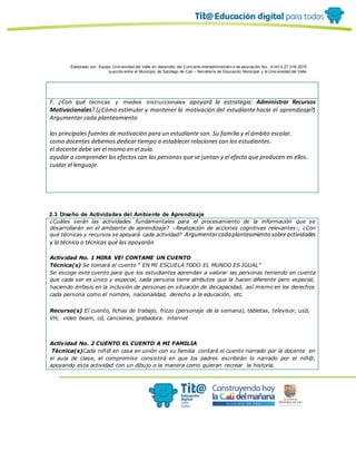 Elaborado por: Equipo Univ ersidad del Valle en desarrollo del Conv enio interadministrativ o de asociación No. 4143.0.27.016-2015
suscrito entre el Municipio de Santiago de Cali – Secretaría de Educación Municipal y la Univ ersidad del Valle
F. ¿Con qué técnicas y medios instruccionales apoyará la estrategia: Administrar Recursos
Motivacionales? (¿Cómo estimular y mantener la motivación del estudiante hacia el aprendizaje?)
Argumentar cada planteamiento
las principales fuentes de motivación para un estudiante son. Su familia y el ámbito escolar.
como docentes debemos dedicar tiempo a establecer relaciones con los estudiantes.
el docente debe ser el mismo en el aula.
ayudar a comprender los efectos con las personas que se juntan y el efecto que producen en ellos.
cuidar el lenguaje.
2.3 Diseño de Actividades del Ambiente de Aprendizaje
¿Cuáles serán las actividades fundamentales para el procesamiento de la información que se
desarrollarán en el ambiente de aprendizaje? –Realización de acciones cognitivas relevantes-, ¿Con
qué técnicas y recursos se apoyará cada actividad? Argumentarcadaplanteamiento sobreactividades
y la técnica o técnicas que las apoyarán
Actividad No. 1 MIRA VE! CONTAME UN CUENTO
Técnica(s) Se tomará el cuento “ EN MI ESCUELA TODO EL MUNDO ES IGUAL”
Se escoge este cuento para que los estudiantes aprendan a valorar las personas teniendo en cuenta
que cada ser es único y especial, cada persona tiene atributos que la hacen diferente pero especial,
haciendo énfasis en la inclusión de personas en situación de discapacidad, así mismo en los derechos
cada persona como el nombre, nacionalidad, derecho a la educación, etc.
Recurso(s) El cuento, fichas de trabajo, frizzo (personaje de la semana), tabletas, televisor, usb,
VH, video beam, cd, canciones, grabadora. internet
Actividad No. 2 CUENTO EL CUENTO A MI FAMILIA
Técnica(s)Cada niñ@ en casa en unión con su familia contará el cuento narrado por la docente en
el aula de clase, el compromiso consistirá en que los padres escribirán lo narrado por el niñ@,
apoyando esta actividad con un dibujo o la manera como quieran recrear la historia.
 
