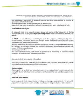 Elaborado por: Equipo Univ ersidad del Valle en desarrollo del Conv enio interadministrativ o de asociación No. 4143.0.27.016-2015
suscrito entre el Municipio de Santiago de Cali – Secretaría de Educación Municipal y la Univ ersidad del Valle
Las actividades o estrategias de aplicación que se abordarán para fortalecer el proceso de
aprendizaje del estudiante serán:
Acompañamiento de la profesional de apoyo de la institución
seguimiento al proceso terapéutico y aplicación de sugerencias para el trabajo en el aula
Sede Purificación Trujillo
En esta sede inicia en el segundo bimestre del periodo lectivo 2015 el educando de 6 años
diagnosticado por el neurólogo con Hiperactividad quinética.,con un crecimiento aumentado para
la edad..
El TDAH es una alteración neurobiológica que tiene orígenes genéticos, neuroquímicos y
neurombientales, con criterios clínicos bien definidos.Porello el niño no puede solo,requiere ayuda y
tratamiento para integrarse escolarmente.
Dado quehoy en dia esclaro queno sedebea un problema demanejo o a una condición exclusivamente
del Psicólogo , la institución integra al aula regular al educando con recomendacionesprácticasen la
marcha del desarrollo de las clases.
Constante supervisión
Una supervisión más cercana puede marcar la diferencia en el desempeño, en especial cuando se
acompaña de una motivación también más frecuente.
Reconocimiento de las conductas más positivas
Reconocer y mencionar las conductas positivas y hacerle sentir que dichas conductas fueron parte de
ÉL y que no fueron únicamente producto de la casualidad
Títulos negativos.
El desempeño y la conducta que estos niños muestran, son calificados por sus pares como lentos,
incumplido etc. Por lo tanto,sebusca cualidadeso conductaspositivasa fin decalificar a él, como algo
positivo.
Lugar en el salón de clases
Sentaral educando frenteal docente,escoger a los compañerosquese sienten junto a él . quienes de
preferencia son aquellos con quien no habla, aquellos que no le siguen el juego y la conversación.
 
